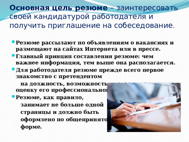 Основная цель резюме – заинтересовать своей кандидатурой работодателя и получить приглашение на собеседование .  Резюме рассылают по объявлениям о вакансиях и размещают на сайтах Интернета или в прессе. Главный принцип составления резюме: чем важнее информация, тем выше она располагается. Для работодателя резюме прежде всего первое знакомство с претендентом  на должность, возможность провести первичную оценку его профессиональной пригодности. Резюме, как правило,  занимает не больше одной  страницы и должно быть  оформлено по общепринятой  форме. 