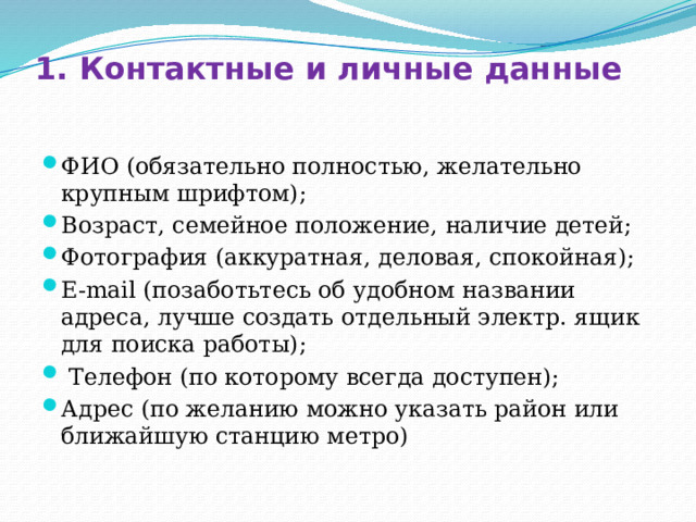 1. Контактные и личные данные ФИО (обязательно полностью, желательно крупным шрифтом); Возраст, семейное положение, наличие детей; Фотография (аккуратная, деловая, спокойная); E-mail (позаботьтесь об удобном названии адреса, лучше создать отдельный электр. ящик для поиска работы);  Телефон (по которому всегда доступен); Адрес (по желанию можно указать район или ближайшую станцию метро) 