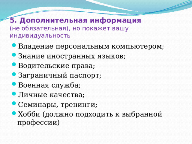 5. Дополнительная информация  (не обязательная), но покажет вашу индивидуальность Владение персональным компьютером; Знание иностранных языков; Водительские права; Заграничный паспорт; Военная служба; Личные качества; Семинары, тренинги; Хобби (должно подходить к выбранной профессии) 