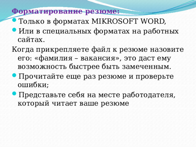 Форматирование резюме: Только в форматах MIKROSOFT WORD, Или в специальных форматах на работных сайтах. Когда прикрепляете файл к резюме назовите его: «фамилия – вакансия», это даст ему возможность быстрее быть замеченным. Прочитайте еще раз резюме и проверьте ошибки; Представьте себя на месте работодателя, который читает ваше резюме 
