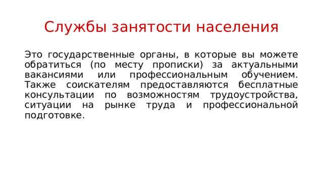 Службы занятости населения Это государственные органы, в которые вы можете обратиться (по месту прописки) за актуальными вакансиями или профессиональным обучением. Также соискателям предоставляются бесплатные консультации по возможностям трудоустройства, ситуации на рынке труда и профессиональной подготовке. 