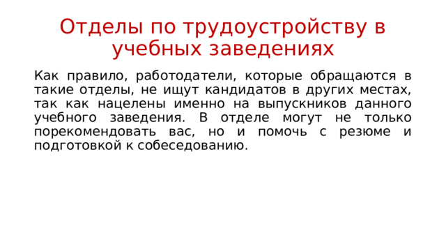 Отделы по трудоустройству в учебных заведениях Как правило, работодатели, которые обращаются в такие отделы, не ищут кандидатов в других местах, так как нацелены именно на выпускников данного учебного заведения. В отделе могут не только порекомендовать вас, но и помочь с резюме и подготовкой к собеседованию. 