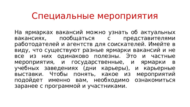 Специальные мероприятия На ярмарках вакансий можно узнать об актуальных вакансиях, пообщаться с представителями работодателей и агентств для соискателей. Имейте в виду, что существуют разные ярмарки вакансий и не все из них одинаково полезны. Это и частные мероприятия, и государственные, и ярмарки в учебных заведениях (дни карьеры), и карьерные выставки. Чтобы понять, какое из мероприятий подойдет именно вам, необходимо ознакомиться заранее с программой и участниками. 