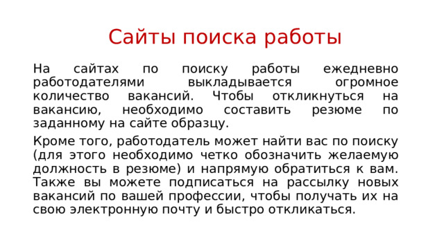  Сайты поиска работы На сайтах по поиску работы ежедневно работодателями выкладывается огромное количество вакансий. Чтобы откликнуться на вакансию, необходимо составить резюме по заданному на сайте образцу. Кроме того, работодатель может найти вас по поиску (для этого необходимо четко обозначить желаемую должность в резюме) и напрямую обратиться к вам. Также вы можете подписаться на рассылку новых вакансий по вашей профессии, чтобы получать их на свою электронную почту и быстро откликаться. 