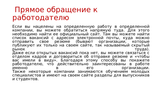  Прямое обращение к работодателю Если вы нацелены на определенную работу в определенной компании, вы можете обратиться напрямую туда. Для этого необходимо найти ее официальный сайт. Там вы можете найти список вакансий с адресом электронной почты, куда можно отправить свое резюме (бывают организации, которые публикуют их только на своем сайте, так называемый скрытый рынок труда).  Даже если открытых вакансий пока нет, вы можете связаться с отделом кадров и договориться об отправке резюме и «чтобы вас имели в виду». Благодаря этому способу вы покажете работодателю, что действительно заинтересованы в работе именно в его организации.  Также некоторые компании занимаются обучением молодых специалистов и имеют на своем сайте разделы для выпускников и студентов. 