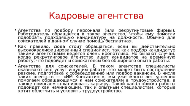  Кадровые агентства Агентства по подбору персонала (или рекрутинговые фирмы). Работодатель обращается в такое агентство, чтобы ему помогли подобрать подходящую кандидатуру на должность. Обычно для соискателей в данном случае помощь бесплатная. Как правило, сюда стоит обращаться, если вы действительно высококвалифицированный специалист, так как подбор кандидатур такими агентствами ведется очень кропотливо. Но бывают случаи, когда рекрутинговое агентство ищет кандидатов на временную работу, что подойдет и соискателям без обширного опыта работы. Агентства для соискателей. В таком агентстве специалисты оказывают ряд услуг ищущим работу: это может быть составление резюме, подготовка к собеседованию или подбор вакансий. В числе таких агентств — «ИМ Консалтинг», мы уже много лет успешно помогаем обращающимся к нам соискателям в трудоустройстве, а также помогаем спланировать карьеру. Такой канал поиска работы подойдет как начинающим, так и опытным специалистам, которые хотят облегчить и ускорить трудоустройство. 