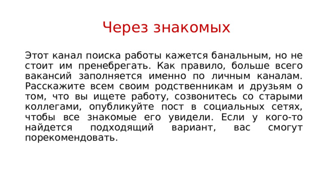  Через знакомых Этот канал поиска работы кажется банальным, но не стоит им пренебрегать. Как правило, больше всего вакансий заполняется именно по личным каналам. Расскажите всем своим родственникам и друзьям о том, что вы ищете работу, созвонитесь со старыми коллегами, опубликуйте пост в социальных сетях, чтобы все знакомые его увидели. Если у кого-то найдется подходящий вариант, вас смогут порекомендовать. 