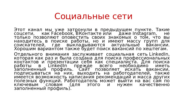 Социальные сети Этот канал мы уже затронули в предыдущем пункте. Такие соцсети, как Facebook, ВКонтакте или даже Instagram, не только позволяют оповестить своих знакомых о том, что вы находитесь в поиске работы, но и имеют массу групп для соискателей, где выкладываются актуальные вакансии. Хорошим вариантом также будет поиск вакансий по хештегам. Отдельного внимания заслуживает социальная сеть LinkedIn, которая как раз и была создана для поиска профессиональных контактов и презентации себя как специалиста. Для поиска работы в LinkedIn прежде всего необходимо иметь заполненный профиль. Сайт позволяет искать вакансии, подписываться на них, выходить на работодателей, также имеется возможность написания рекомендаций и масса других полезных функций. Работодатель может выйти на вас сам по ключевым словам (для этого и нужен качественно заполненный профиль). 