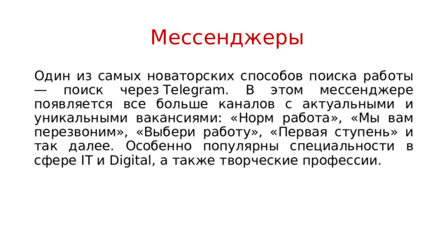  Мессенджеры Один из самых новаторских способов поиска работы — поиск через Telegram. В этом мессенджере появляется все больше каналов с актуальными и уникальными вакансиями: «Норм работа», «Мы вам перезвоним», «Выбери работу», «Первая ступень» и так далее. Особенно популярны специальности в сфере IT и Digital, а также творческие профессии. 