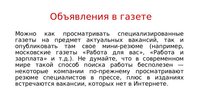  Объявления в газете Можно как просматривать специализированные газеты на предмет актуальных вакансий, так и опубликовать там свое мини-резюме (например, московские газеты «Работа для вас», «Работа и зарплата» и т.д.). Не думайте, что в современном мире такой способ поиска работы бесполезен — некоторые компании по-прежнему просматривают резюме специалистов в прессе, плюс в изданиях встречаются вакансии, которых нет в Интернете. 