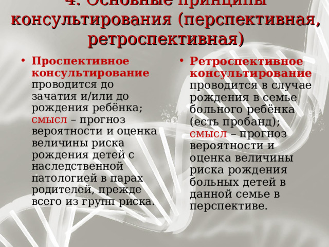 4. Основные принципы консультирования (перспективная, ретроспективная)   Ретроспективное консультирование проводится в случае рождения в семье больного ребёнка (есть пробанд) ;  смысл – прогноз вероятности и оценка величины риска рождения больных детей в данной семье в перспективе. Проспективное консультирование проводится до зачатия и / или  до рождения ребёнка ;  смысл – прогноз вероятности и оценка величины риска рождения детей с наследственной патологией в парах родителей, прежде всего из групп риска. 