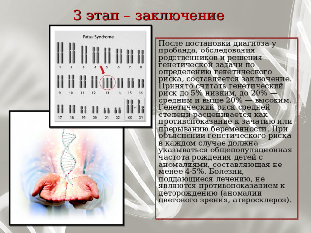 3 этап – заключение    После постановки диагноза у пробанда, обследования родственников и решения генетической задачи по определению генетического риска, составляется заключение. Принято считать генетический риск до 5% низким, до 20% — средним и выше 20% — высоким. Генетический риск средней степени расценивается как противопоказание к зачатию или прерыванию беременности. При объяснении генетического риска в каждом случае должна указываться общепопуляционная частота рождения детей с аномалиями, составляющая не менее 4-5%. Болезни, поддающиеся лечению, не являются противопоказанием к деторождению (аномалии цветового зрения, атеросклероз). 