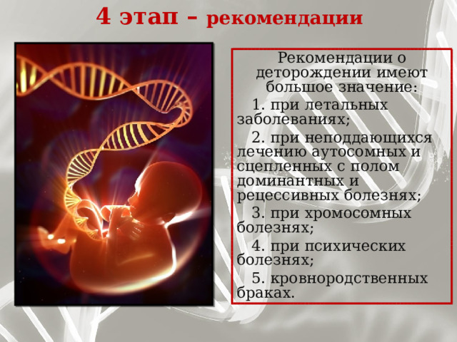 4 этап – рекомендации   Рекомендации о деторождении имеют большое значение:  1. при летальных заболеваниях;  2. при неподдающихся лечению аутосомных и сцепленных с полом доминантных и рецессивных болезнях;  3. при хромосомных болезнях;  4. при психических болезнях;  5. кровнородственных браках.   