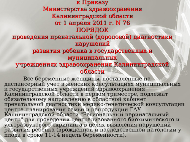  Приложение N 1  к Приказу  Министерства здравоохранения  Калининградской области  от 1 апреля 2011 г. N 76  ПОРЯДОК  проведения пренатальной (дородовой) диагностики нарушений  развития ребенка в государственных и муниципальных  учреждениях здравоохранения Калининградской области      Все беременные женщины, поставленные на диспансерный учет в женских консультациях муниципальных и государственных учреждений здравоохранения Калининградской области в первом триместре, подлежат обязательному направлению в областной кабинет пренатальной диагностики медико-генетической консультации центра планирования семьи и репродукции ГАУ Калининградской области 