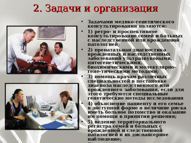 2. Задачи и организация   Задачами медико-генетического консультирования являются: 1) ретро- и проспективное консультирование семей и больных с наслед­ственной или врожденной патологией; 2) пренатальная диагностика врожденных и наследственных заболеваний ультразвуковыми, цитогенетическими, биохимическими и молекулярно-гене-тическими методами; 3) помощь врачам различных специальностей в постановке диагноза нас­ледственного или врожденного заболевания, если для этого требуются спе­циальные генетические методы исследования 4) объяснение пациенту и его семье в доступной форме о величине риска иметь больное потомство и оказание им помощи в принятии решения; 5) ведение территориального регистра семей и больных с врожденной и следственной патологией и их диспансерное наблюдение; 6) пропаганда медико-генетических знаний среди населения. 