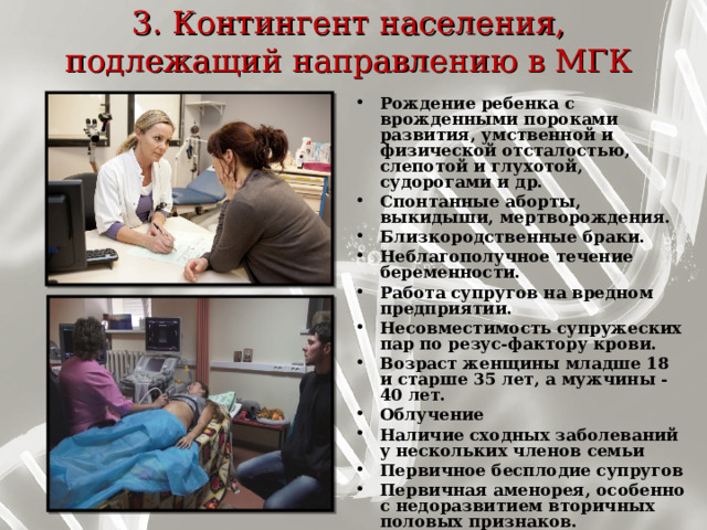 3. Контингент населения, подлежащий направлению в МГК   Рождение ребенка с врожденными пороками развития, умственной и физической отсталостью, слепотой и глухотой, судорогами и др. Спонтанные аборты, выкидыши, мертворождения. Близкородственные браки. Неблагополучное течение беременности. Работа супругов на вредном предприятии. Несовместимость супружеских пар по резус-фактору крови. Возраст женщины младше 18 и старше 35 лет, а мужчины - 40 лет. Облучение Наличие сходных заболеваний у нескольких членов семьи Первичное бесплодие супругов Первичная аменорея, особенно с недоразвитием вторичных половых признаков.    