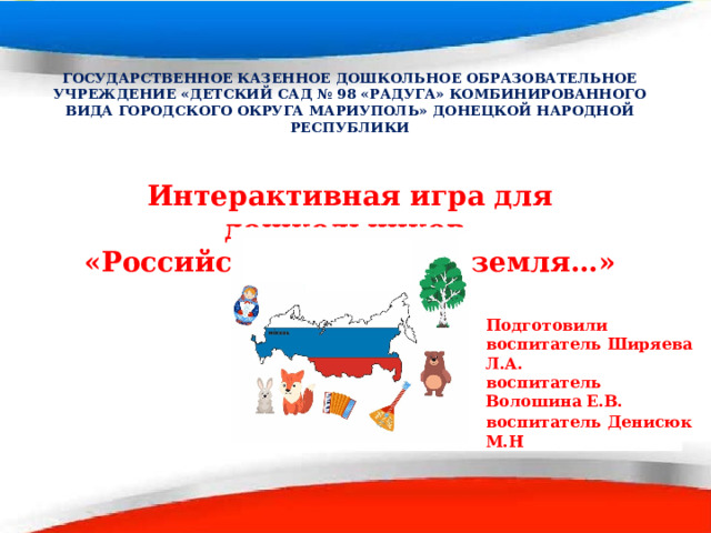 ГОСУДАРСТВЕННОЕ КАЗЕННОЕ ДОШКОЛЬНОЕ ОБРАЗОВАТЕЛЬНОЕ УЧРЕЖДЕНИЕ «ДЕТСКИЙ САД № 98 «РАДУГА» КОМБИНИРОВАННОГО ВИДА ГОРОДСКОГО ОКРУГА МАРИУПОЛЬ» ДОНЕЦКОЙ НАРОДНОЙ РЕСПУБЛИКИ  Интерактивная игра для дошкольников «Российский край, моя земля… »  Подготовили воспитатель Ширяева Л.А. воспитатель Волошина Е.В. воспитатель  Денисюк М.Н 