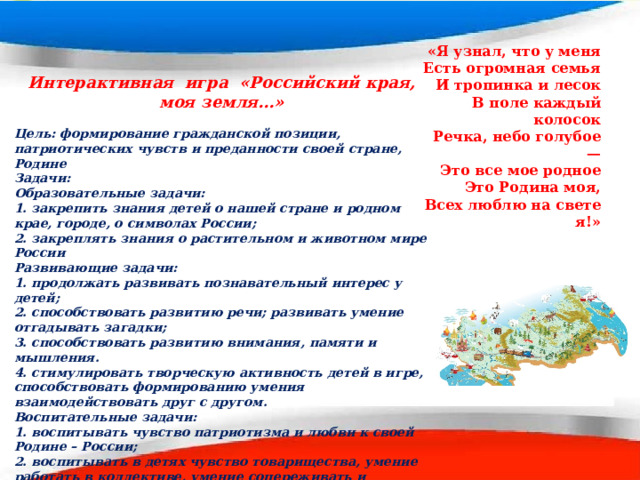 «Я узнал, что у меня  Есть огромная семья  И тропинка и лесок  В поле каждый колосок  Речка, небо голубое —  Это все мое родное  Это Родина моя,  Всех люблю на свете я!» Интерактивная игра «Российский края, моя земля…»  Цель: формирование гражданской позиции, патриотических чувств и преданности своей стране, Родине Задачи: Образовательные задачи: 1. закрепить знания детей о нашей стране и родном крае, городе, о символах России; 2. закреплять знания о растительном и животном мире России Развивающие задачи: 1. продолжать развивать познавательный интерес у детей; 2. способствовать развитию речи; развивать умение отгадывать загадки; 3. способствовать развитию внимания, памяти и мышления. 4. стимулировать творческую активность детей в игре, способствовать формированию умения взаимодействовать друг с другом. Воспитательные задачи: 1. воспитывать чувство патриотизма и любви к своей Родине – России; 2. воспитывать в детях чувство товарищества, умение работать в коллективе, умение сопереживать и поддерживать друг друга; 3. создать радостное и веселое настроение у детей.  