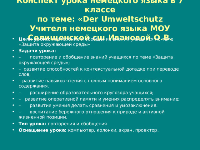 Конспект урока немецкого языка в 7 классе  по теме: « D er Umweltschutz  Учителя немецкого языка МОУ Селищенской сш Ивановой О.В. Цели урока: повторение и обобщение знаний учащихся по теме «Защита окружающей среды» Задачи урока: –  повторение и обобщение знаний учащихся по теме «Защита окружающей среды»; – развитие способностей к контекстуальной догадке при переводе слов; – развитие навыков чтения с полным пониманием основного содержания. –  расширение образовательного кругозора учащихся; – развитие оперативной памяти и умения распределять внимание; –  развитие умения делать сравнения и умозаключения. –  воспитание бережного отношения к природе и активной жизненной позиции. Тип урока: повторения и обобщения Оснащение урока: компьютер, колонки, экран, проектор.  