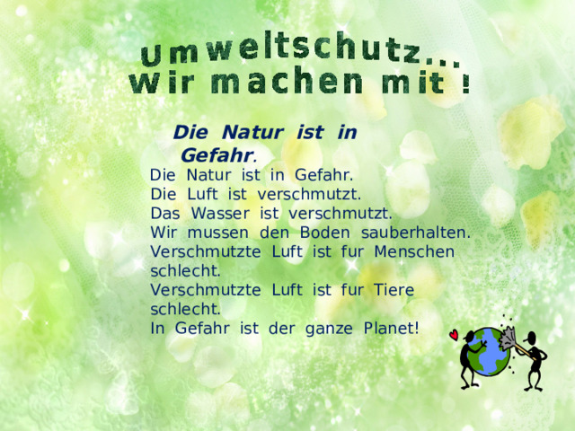 Die  Natur  ist  in  Gefahr .   Die  Natur  ist  in  Gefahr.  Die  Luft  ist  verschmutzt.   Das  Wasser  ist  verschmutzt.  Wir  mussen  den  Boden  sauberhalten.   Verschmutzte  Luft  ist  fur  Menschen  schlecht.  Verschmutzte  Luft  ist  fur  Tiere  schlecht.  In  Gefahr  ist  der  ganze  Planet! 