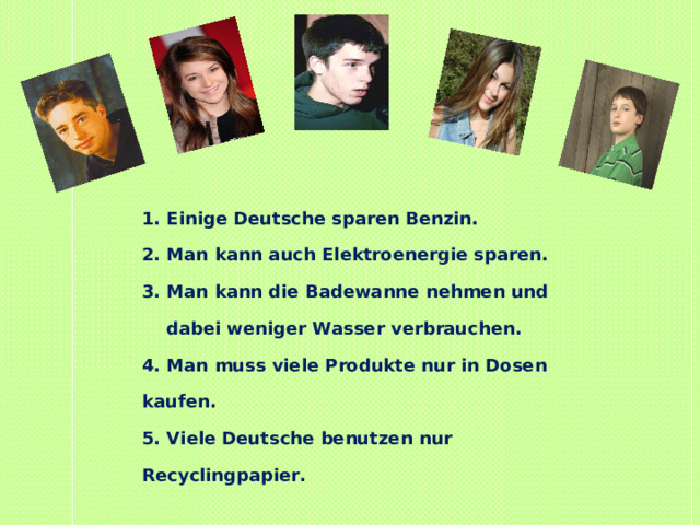 1. Einige Deutsche sparen Benzin. 2. Man kann auch Elektroenergie sparen. 3. Man kann die Badewanne nehmen und  dabei weniger Wasser verbrauchen. 4. Man muss viele Produkte nur in Dosen kaufen. 5. Viele Deutsche benutzen nur Recyclingpapier. 