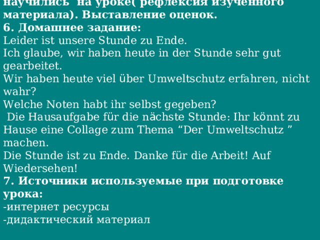 5. Заключительный  этап . Подведение итогов. Обсуждение с учащимися, что они узнали и чему научились на уроке( рефлексия изученного материала). Выставление оценок. 6. Домашнее задание: Leider ist unsere Stunde zu Ende. Ich glaube, wir haben heute in der Stunde sehr gut gearbeitet. Wir haben heute viel ü ber Umweltschutz erfahren, nicht wahr? Welche Noten habt ihr selbst gegeben?  Die Hausaufgabe f ü r die n ä chste Stunde: Ihr k ö nnt zu Hause eine Collage zum Thema “ Der Umweltschutz ” machen. Die Stunde ist zu Ende. Danke f ü r die Arbeit! Auf Wiedersehen! 7. Источники используемые при подготовке урока: -интернет ресурсы -дидактический материал 