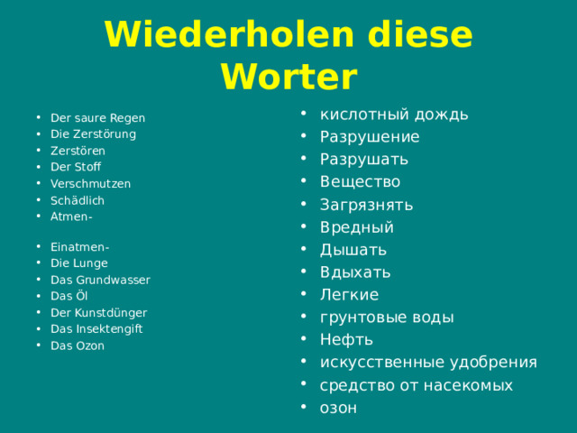 Wiederholen diese Worter кислотный дождь Разрушение Разрушать Вещество Загрязнять Вредный Дышать Вдыхать Легкие грунтовые воды Нефть искусственные удобрения средство от насекомых озон Der saure Regen Die Zerst ö rung Zerst ö ren Der Stoff Verschmutzen Sch ä dlich Atmen -  Einatmen -  Die Lunge Das Grundwasser Das Ö l Der Kunstd ü nger Das Insektengift Das Ozon 