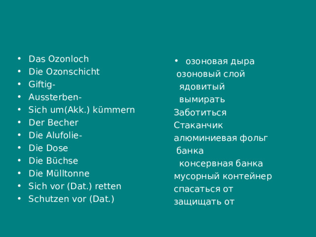 Das Ozonloch Die Ozonschicht Giftig - Aussterben - Sich um ( Akk .) k ü mmern Der Becher Die Alufolie - Die Dose Die B ü chse Die M ü lltonne Sich vor ( Dat .) retten Schutzen vor ( Dat .)   озоновая дыра  озоновый слой  ядовитый  вымирать Заботиться Стаканчик алюминиевая фольг  банка  консервная банка мусорный контейнер спасаться от защищать от 