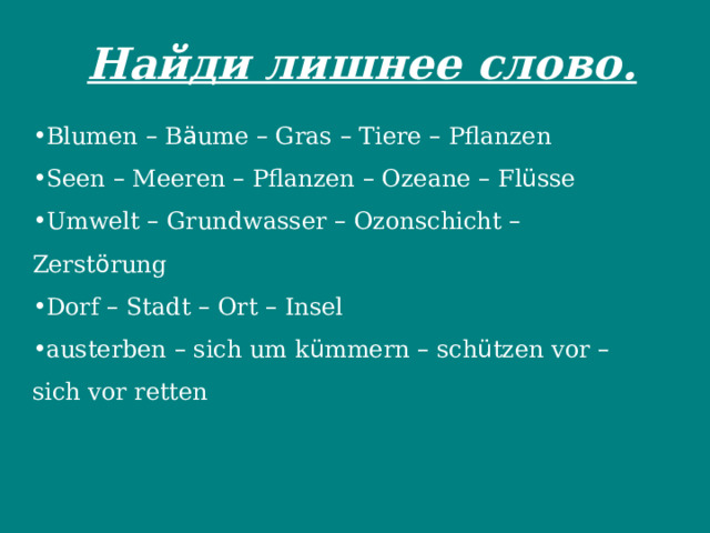  Найди лишнее слово.   Blumen – B ä ume – Gras – Tiere – Pflanzen Seen – Meeren – Pflanzen – Ozeane – Fl ü sse Umwelt – Grundwasser – Ozonschicht – Zerst ö rung Dorf – Stadt – Ort – Insel austerben – sich um k ü mmern – sch ü tzen vor – sich vor retten 