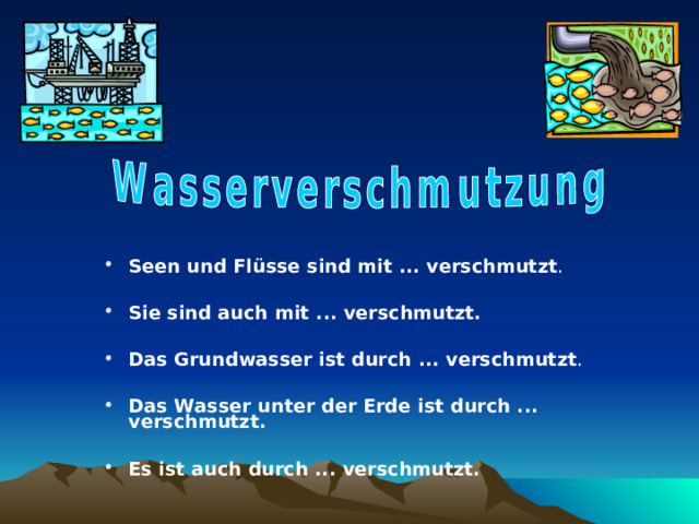 Seen und Flüsse sind mit ... verschmutzt .  Sie sind auch mit ... verschmutzt.  Das Grundwasser ist durch ... verschmutzt .  Das Wasser unter der Erde ist durch ... verschmutzt.  Es ist auch durch ... verschmutzt. 