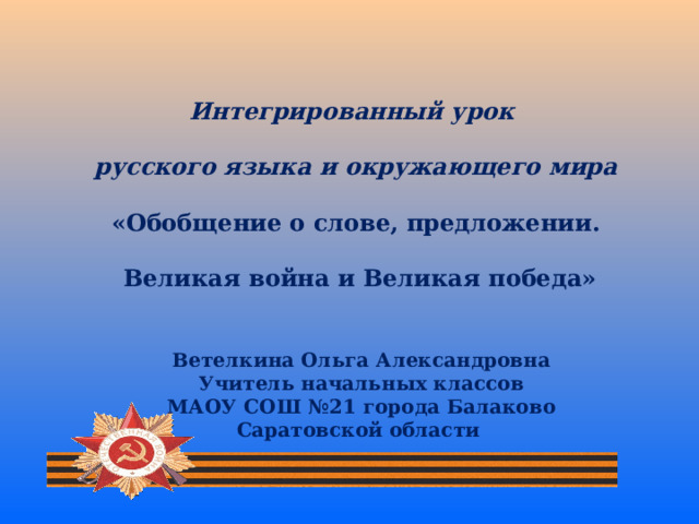 Интегрированный урок русского языка и окружающего мира «Обобщение о слове, предложении.  Великая война и Великая победа» Ветелкина Ольга Александровна Учитель начальных классов МАОУ СОШ №21 города Балаково Саратовской области 