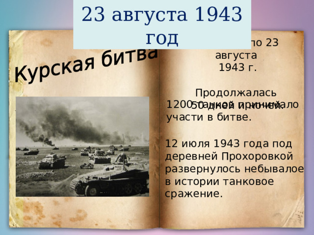 23 августа 1943 год С 5 июля по 23 августа 1943 г. Продолжалась 50 дней и ночей. 1200 танков принимало участи в битве. 12 июля 1943 года под деревней Прохоровкой развернулось небывалое в истории танковое сражение. 