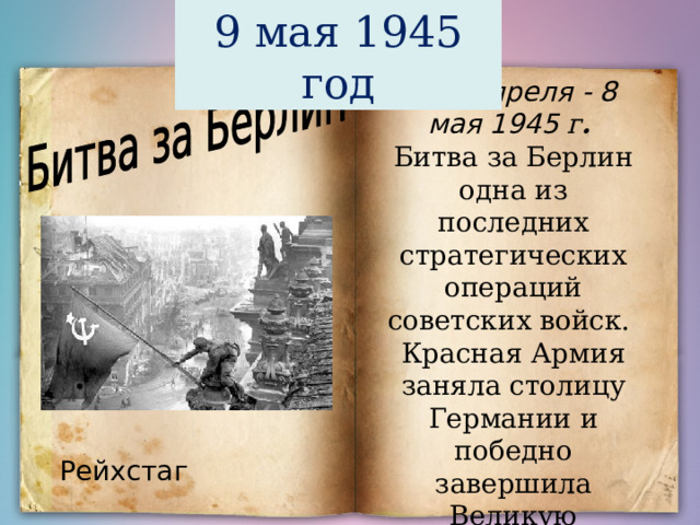 9 мая 1945 год  15 апреля - 8 мая 1945 г .  Битва за Берлин одна из последних стратегических операций советских войск. Красная Армия заняла столицу Германии и победно завершила Великую Отечественную войну. Рейхстаг 