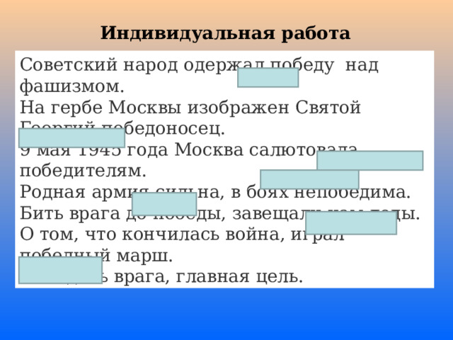 Индивидуальная работа Советский народ одержал победу над фашизмом. На гербе Москвы изображен Святой Георгий победоносец. 9 мая 1945 года Москва салютовала победителям. Родная армия сильна, в боях непобедима. Бить врага до победы, завещали нам деды. О том, что кончилась война, играл победный марш. Победить врага, главная цель. 