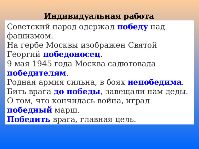 Индивидуальная работа Советский народ одержал победу над фашизмом. На гербе Москвы изображен Святой Георгий победоносец . 9 мая 1945 года Москва салютовала победителям . Родная армия сильна, в боях непобедима . Бить врага до победы , завещали нам деды. О том, что кончилась война, играл победный марш. Победить врага, главная цель. 