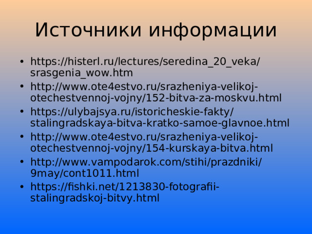 Источники информации https://histerl.ru/lectures/seredina_20_veka/srasgenia_wow.htm http://www.ote4estvo.ru/srazheniya-velikoj-otechestvennoj-vojny/152-bitva-za-moskvu.html https://ulybajsya.ru/istoricheskie-fakty/stalingradskaya-bitva-kratko-samoe-glavnoe.html http://www.ote4estvo.ru/srazheniya-velikoj-otechestvennoj-vojny/154-kurskaya-bitva.html http://www.vampodarok.com/stihi/prazdniki/9may/cont1011.html https://fishki.net/1213830-fotografii-stalingradskoj-bitvy.html    