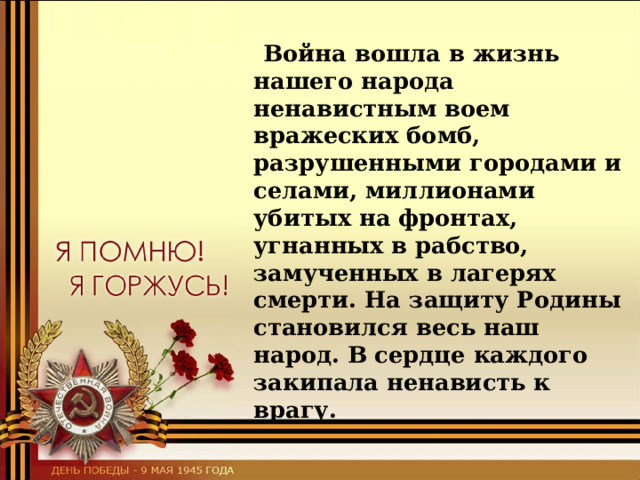  Война вошла в жизнь нашего народа ненавистным воем вражеских бомб, разрушенными городами и селами, миллионами убитых на фронтах, угнанных в рабство, замученных в лагерях смерти. На защиту Родины становился весь наш народ. В сердце каждого закипала ненависть к врагу. 