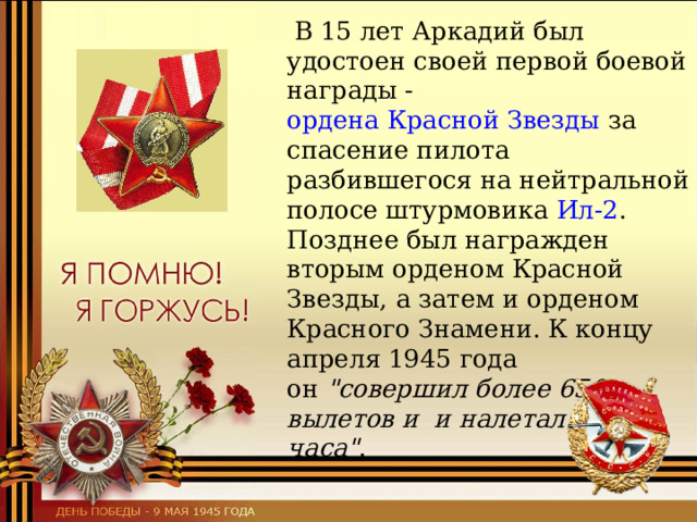  В 15 лет Аркадий был удостоен своей первой боевой награды -  ордена Красной Звезды  за спасение пилота разбившегося на нейтральной полосе штурмовика  Ил-2 . Позднее был награжден вторым орденом Красной Звезды, а затем и орденом Красного Знамени. К концу апреля 1945 года он  