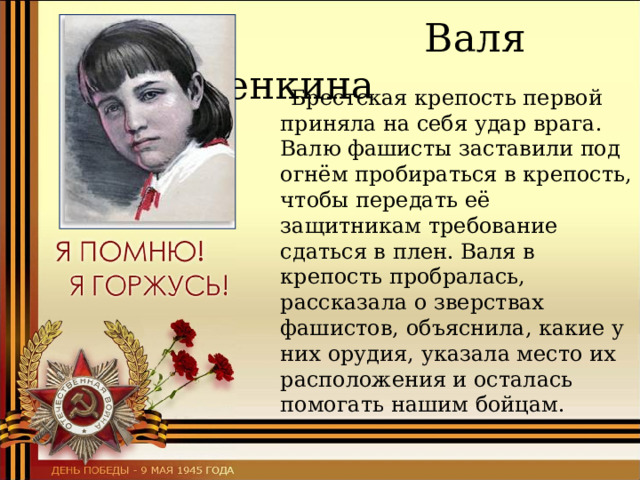  Валя Зенкина  Брестская крепость первой приняла на себя удар врага.  Валю фашисты заставили под огнём пробираться в крепость, чтобы передать её защитникам требование сдаться в плен. Валя в крепость пробралась, рассказала о зверствах фашистов, объяснила, какие у них орудия, указала место их расположения и осталась помогать нашим бойцам. 