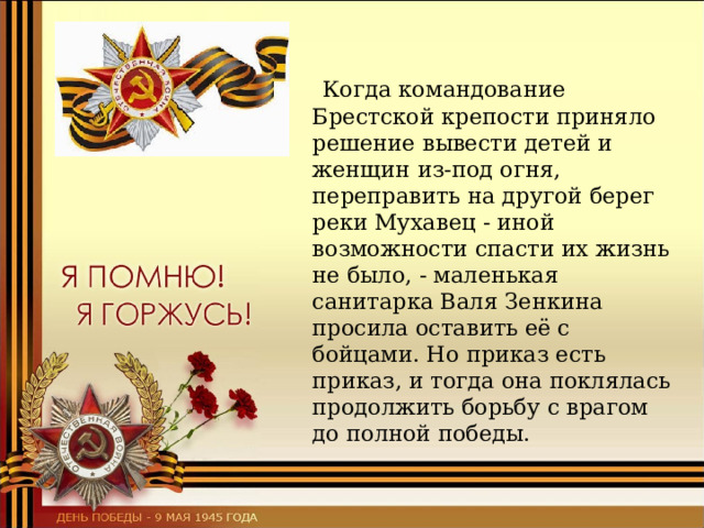  Когда командование Брестской крепости приняло решение вывести детей и женщин из-под огня, переправить на другой берег реки Мухавец - иной возможности спасти их жизнь не было, - маленькая санитарка Валя Зенкина просила оставить её с бойцами. Но приказ есть приказ, и тогда она поклялась продолжить борьбу с врагом до полной победы. 