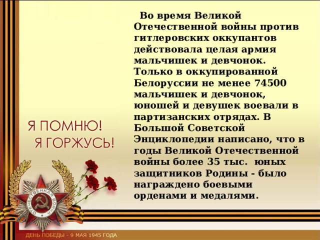  Во время Великой Отечественной войны против гитлеровских оккупантов действовала целая армия мальчишек и девчонок. Только в оккупированной Белоруссии не менее 74500 мальчишек и девчонок, юношей и девушек воевали в партизанских отрядах. В Большой Советской Энциклопедии написано, что в годы Великой Отечественной войны более 35 тыс. юных защитников Родины - было награждено боевыми орденами и медалями.  