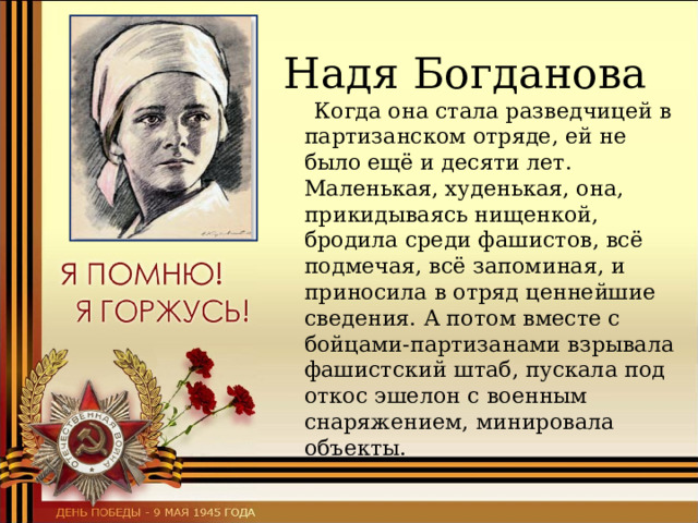  Надя Богданова  Когда она стала разведчицей в партизанском отряде, ей не было ещё и десяти лет. Маленькая, худенькая, она, прикидываясь нищенкой, бродила среди фашистов, всё подмечая, всё запоминая, и приносила в отряд ценнейшие сведения. А потом вместе с бойцами-партизанами взрывала фашистский штаб, пускала под откос эшелон с военным снаряжением, минировала объекты. 