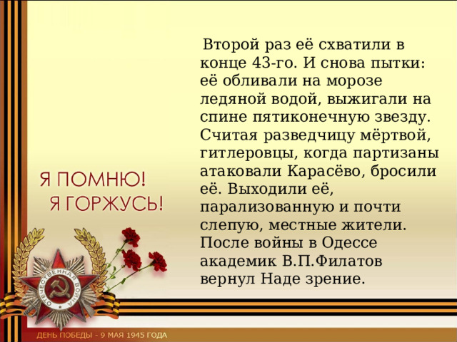  Второй раз её схватили в конце 43-го. И снова пытки: её обливали на морозе ледяной водой, выжигали на спине пятиконечную звезду. Считая разведчицу мёртвой, гитлеровцы, когда партизаны атаковали Карасёво, бросили её. Выходили её, парализованную и почти слепую, местные жители. После войны в Одессе академик В.П.Филатов вернул Наде зрение. 