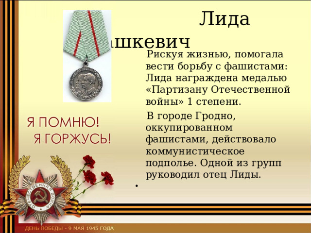    Лида Вашкевич  Рискуя жизнью, помогала вести борьбу с фашистами: Лида награждена медалью «Партизану Отечественной войны» 1 степени.      В городе Гродно, оккупированном фашистами, действовало коммунистическое подполье. Одной из групп руководил отец Лиды.     