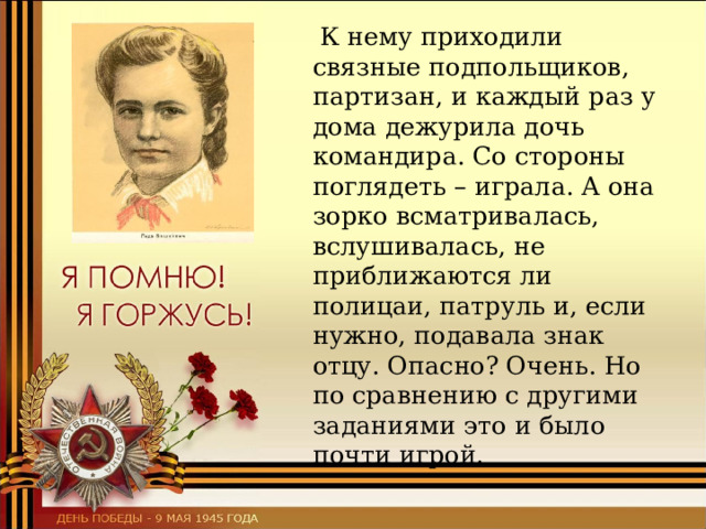  К нему приходили связные подпольщиков, партизан, и каждый раз у дома дежурила дочь командира. Со стороны поглядеть – играла. А она зорко всматривалась, вслушивалась, не приближаются ли полицаи, патруль и, если нужно, подавала знак отцу. Опасно? Очень. Но по сравнению с другими заданиями это и было почти игрой. 