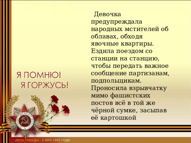  Девочка предупреждала народных мстителей об облавах, обходя явочные квартиры. Ездила поездом со станции на станцию, чтобы передать важное сообщение партизанам, подпольщикам. Проносила взрывчатку мимо фашистских постов всё в той же чёрной сумке, засыпав её картошкой 