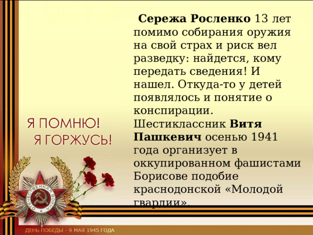  Сережа Росленко 13 лет помимо собирания оружия на свой страх и риск вел разведку: найдется, кому передать сведения! И нашел. Откуда-то у детей появлялось и понятие о конспирации. Шестиклассник Витя Пашкевич осенью 1941 года организует в оккупированном фашистами Борисове подобие краснодонской «Молодой гвардии». 