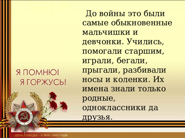  До войны это были самые обыкновенные мальчишки и девчонки. Учились, помогали старшим, играли, бегали, прыгали, разбивали носы и коленки. Их имена знали только родные, одноклассники да друзья. 