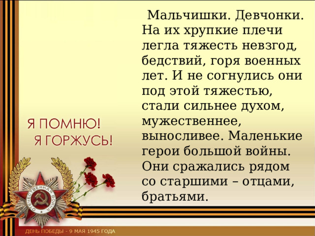  Мальчишки. Девчонки. На их хрупкие плечи легла тяжесть невзгод, бедствий, горя военных лет. И не согнулись они под этой тяжестью, стали сильнее духом, мужественнее, выносливее. Маленькие герои большой войны. Они сражались рядом со старшими – отцами, братьями. 