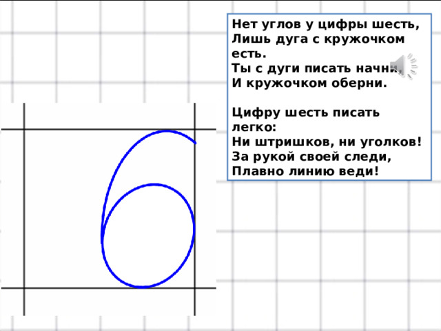 Нет углов у цифры шесть,  Лишь дуга с кружочком есть.  Ты с дуги писать начни,  И кружочком оберни.   Цифру шесть писать легко:  Ни штришков, ни уголков!  За рукой своей следи,  Плавно линию веди! 